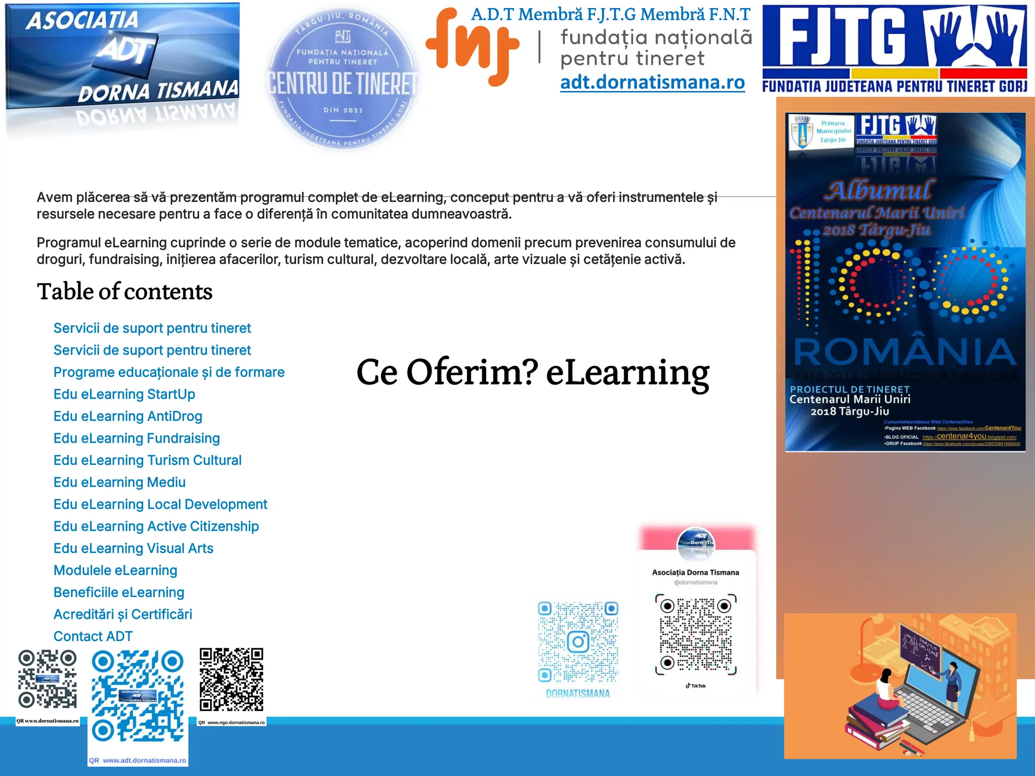 Ce Oferim? eLearning
Avem plăcerea să vă prezentăm programul complet de eLearning, conceput pentru a vă oferi instrumentele și
resursele necesare pentru a face o diferență în comunitatea dumneavoastră.
Programul eLearning cuprinde o serie de module tematice, acoperind domenii precum prevenirea consumului de
droguri, fundraising, inițierea afacerilor, turism cultural, dezvoltare locală, arte vizuale și cetățenie activă.
Table of contents
Servicii de suport pentru tineret
Servicii de suport pentru tineret
Programe educaționale și de formare
Edu eLearning StartUp
Edu eLearning AntiDrog
Edu eLearning Fundraising
Edu eLearning Turism Cultural
Edu eLearning Mediu
Edu eLearning Local Development
Edu eLearning Active Citizenship
Edu eLearning Visual Arts
Modulele eLearning
Beneficiile eLearning
Acreditări și Certificări
Contact ADT
A.D.T Membră F.J.T.G Membră F.N.T
adt.dornatismana.ro
 