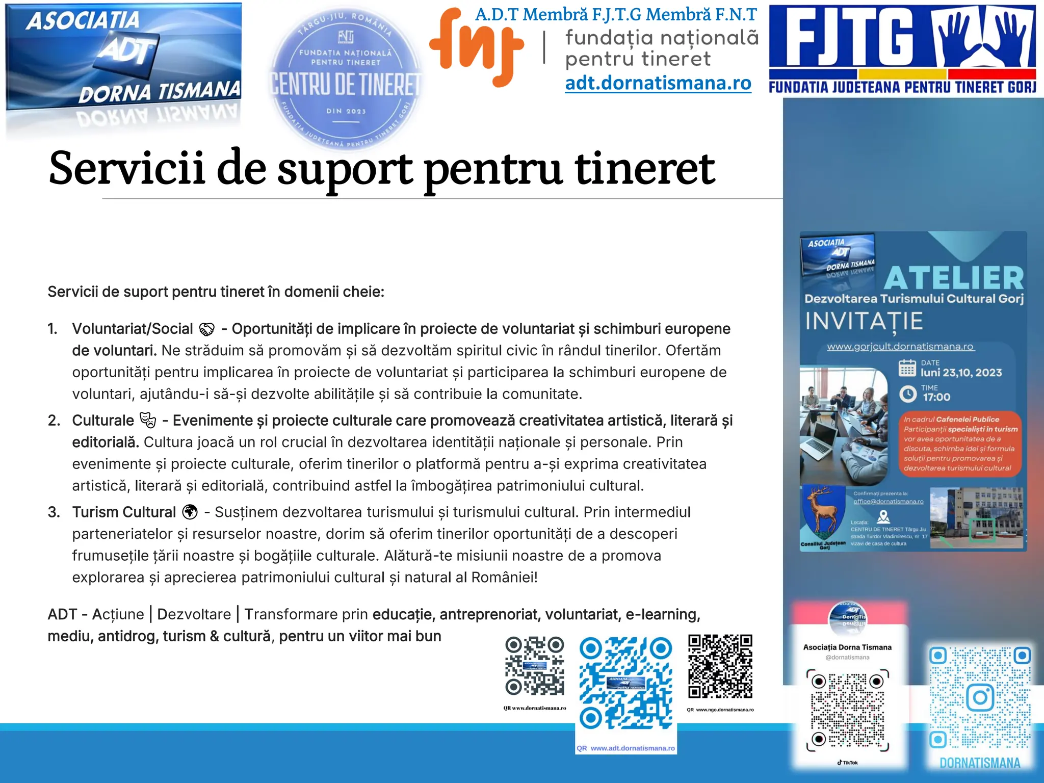 Servicii de suport pentru tineret
Servicii de suport pentru tineret în domenii cheie:
1. Voluntariat/Social 🤝 - Oportunități de implicare în proiecte de voluntariat și schimburi europene
de voluntari. Ne străduim să promovăm și să dezvoltăm spiritul civic în rândul tinerilor. Ofertăm
oportunități pentru implicarea în proiecte de voluntariat și participarea la schimburi europene de
voluntari, ajutându-i să-și dezvolte abilitățile și să contribuie la comunitate.
2. Culturale 🎭 - Evenimente și proiecte culturale care promovează creativitatea artistică, literară și
editorială. Cultura joacă un rol crucial în dezvoltarea identității naționale și personale. Prin
evenimente și proiecte culturale, oferim tinerilor o platformă pentru a-și exprima creativitatea
artistică, literară și editorială, contribuind astfel la îmbogățirea patrimoniului cultural.
3. Turism Cultural 🌍 - Susținem dezvoltarea turismului și turismului cultural. Prin intermediul
parteneriatelor și resurselor noastre, dorim să oferim tinerilor oportunități de a descoperi
frumusețile țării noastre și bogățiile culturale. Alătură-te misiunii noastre de a promova
explorarea și aprecierea patrimoniului cultural și natural al României!
ADT - Acțiune | Dezvoltare | Transformare prin educație, antreprenoriat, voluntariat, e-learning,
mediu, antidrog, turism & cultură, pentru un viitor mai bun
adt.dornatismana.ro
A.D.T Membră F.J.T.G Membră F.N.T
 