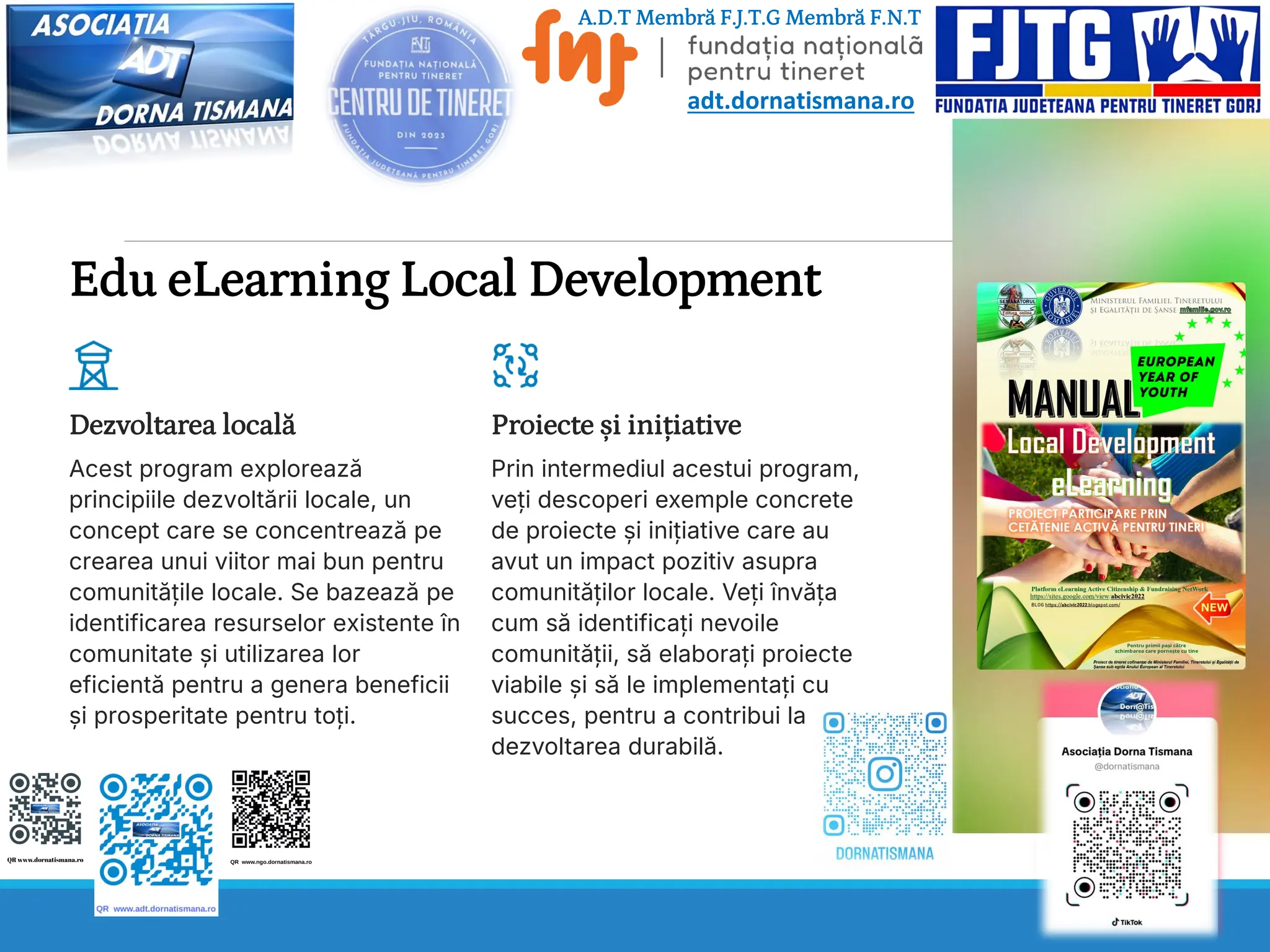 Edu eLearning Local Development
Dezvoltarea locală
Acest program explorează
principiile dezvoltării locale, un
concept care se concentrează pe
crearea unui viitor mai bun pentru
comunitățile locale. Se bazează pe
identificarea resurselor existente în
comunitate și utilizarea lor
eficientă pentru a genera beneficii
și prosperitate pentru toți.
Proiecte și inițiative
Prin intermediul acestui program,
veți descoperi exemple concrete
de proiecte și inițiative care au
avut un impact pozitiv asupra
comunităților locale. Veți învăța
cum să identificați nevoile
comunității, să elaborați proiecte
viabile și să le implementați cu
succes, pentru a contribui la
dezvoltarea durabilă.
A.D.T Membră F.J.T.G Membră F.N.T
adt.dornatismana.ro
 