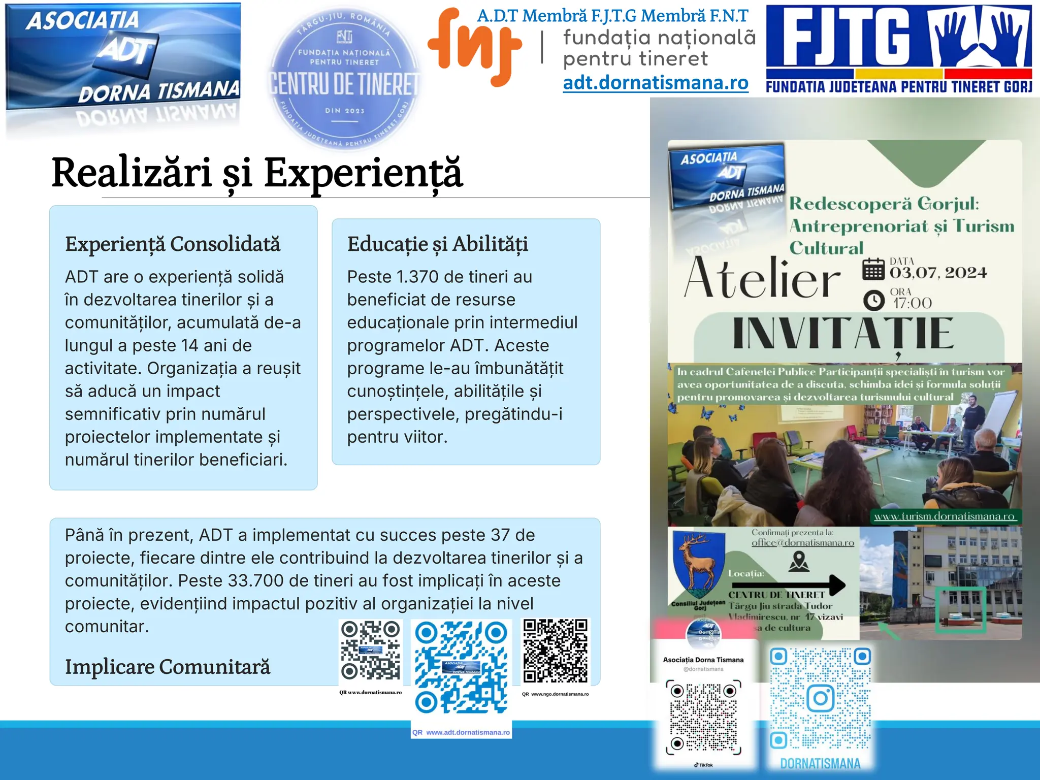 Realizări și Experiență
Experiență Consolidată
ADT are o experiență solidă
în dezvoltarea tinerilor și a
comunităților, acumulată de-a
lungul a peste 14 ani de
activitate. Organizația a reușit
să aducă un impact
semnificativ prin numărul
proiectelor implementate și
numărul tinerilor beneficiari.
Educație și Abilități
Peste 1.370 de tineri au
beneficiat de resurse
educaționale prin intermediul
programelor ADT. Aceste
programe le-au îmbunătățit
cunoștințele, abilitățile și
perspectivele, pregătindu-i
pentru viitor.
Implicare Comunitară
Până în prezent, ADT a implementat cu succes peste 37 de
proiecte, fiecare dintre ele contribuind la dezvoltarea tinerilor și a
comunităților. Peste 33.700 de tineri au fost implicați în aceste
proiecte, evidențiind impactul pozitiv al organizației la nivel
comunitar.
A.D.T Membră F.J.T.G Membră F.N.T
adt.dornatismana.ro
 