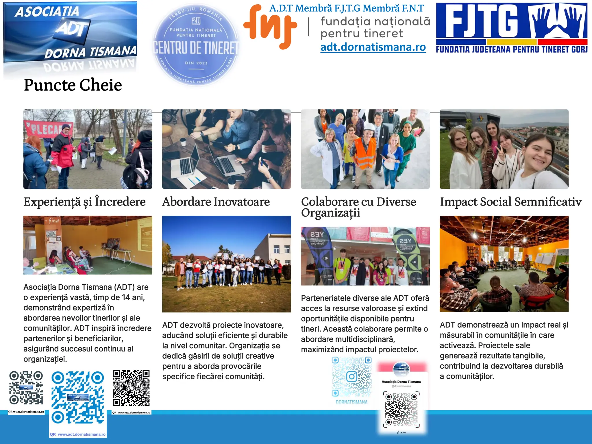 Puncte Cheie
Experiență și Încredere
Asociația Dorna Tismana (ADT) are
o experiență vastă, timp de 14 ani,
demonstrând expertiză în
abordarea nevoilor tinerilor și ale
comunităților. ADT inspiră încredere
partenerilor și beneficiarilor,
asigurând succesul continuu al
organizației.
Abordare Inovatoare
ADT dezvoltă proiecte inovatoare,
aducând soluții eficiente și durabile
la nivel comunitar. Organizația se
dedică găsirii de soluții creative
pentru a aborda provocările
specifice fiecărei comunități.
Colaborare cu Diverse
Organizații
Parteneriatele diverse ale ADT oferă
acces la resurse valoroase și extind
oportunitățile disponibile pentru
tineri. Această colaborare permite o
abordare multidisciplinară,
maximizând impactul proiectelor.
Impact Social Semnificativ
ADT demonstrează un impact real și
măsurabil în comunitățile în care
activează. Proiectele sale
generează rezultate tangibile,
contribuind la dezvoltarea durabilă
a comunităților.
A.D.T Membră F.J.T.G Membră F.N.T
adt.dornatismana.ro
 