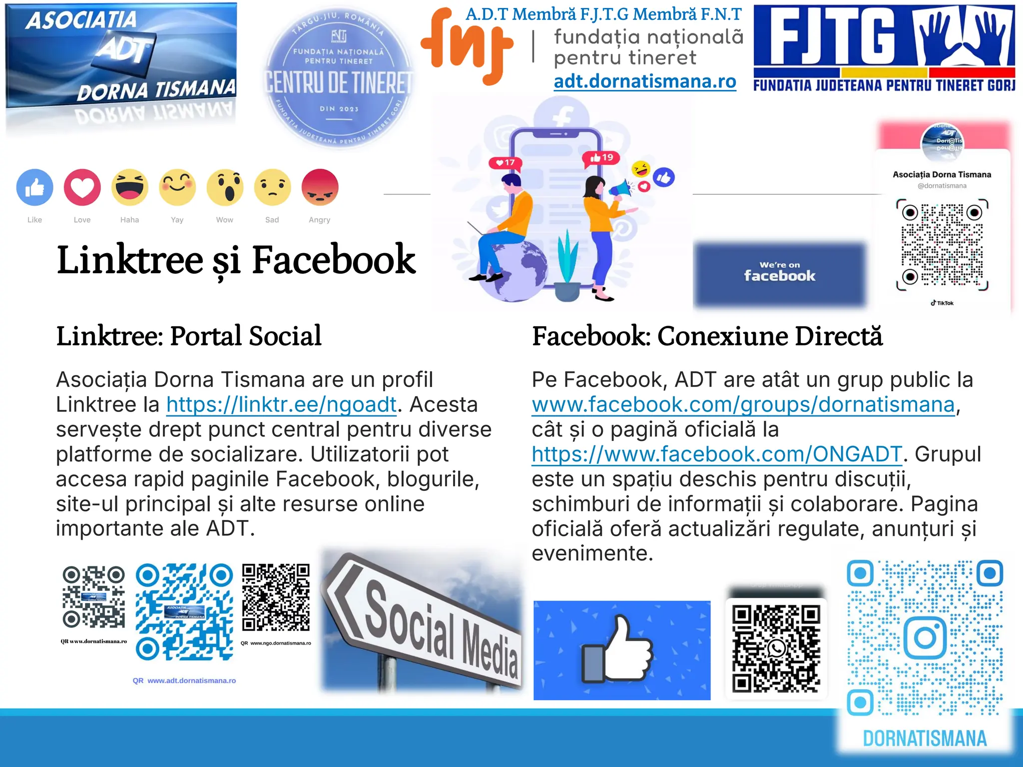 Linktree și Facebook
Linktree: Portal Social
Asociația Dorna Tismana are un profil
Linktree la https://linktr.ee/ngoadt. Acesta
servește drept punct central pentru diverse
platforme de socializare. Utilizatorii pot
accesa rapid paginile Facebook, blogurile,
site-ul principal și alte resurse online
importante ale ADT.
Facebook: Conexiune Directă
Pe Facebook, ADT are atât un grup public la
www.facebook.com/groups/dornatismana,
cât și o pagină oficială la
https://www.facebook.com/ONGADT. Grupul
este un spațiu deschis pentru discuții,
schimburi de informații și colaborare. Pagina
oficială oferă actualizări regulate, anunțuri și
evenimente.
A.D.T Membră F.J.T.G Membră F.N.T
adt.dornatismana.ro
 