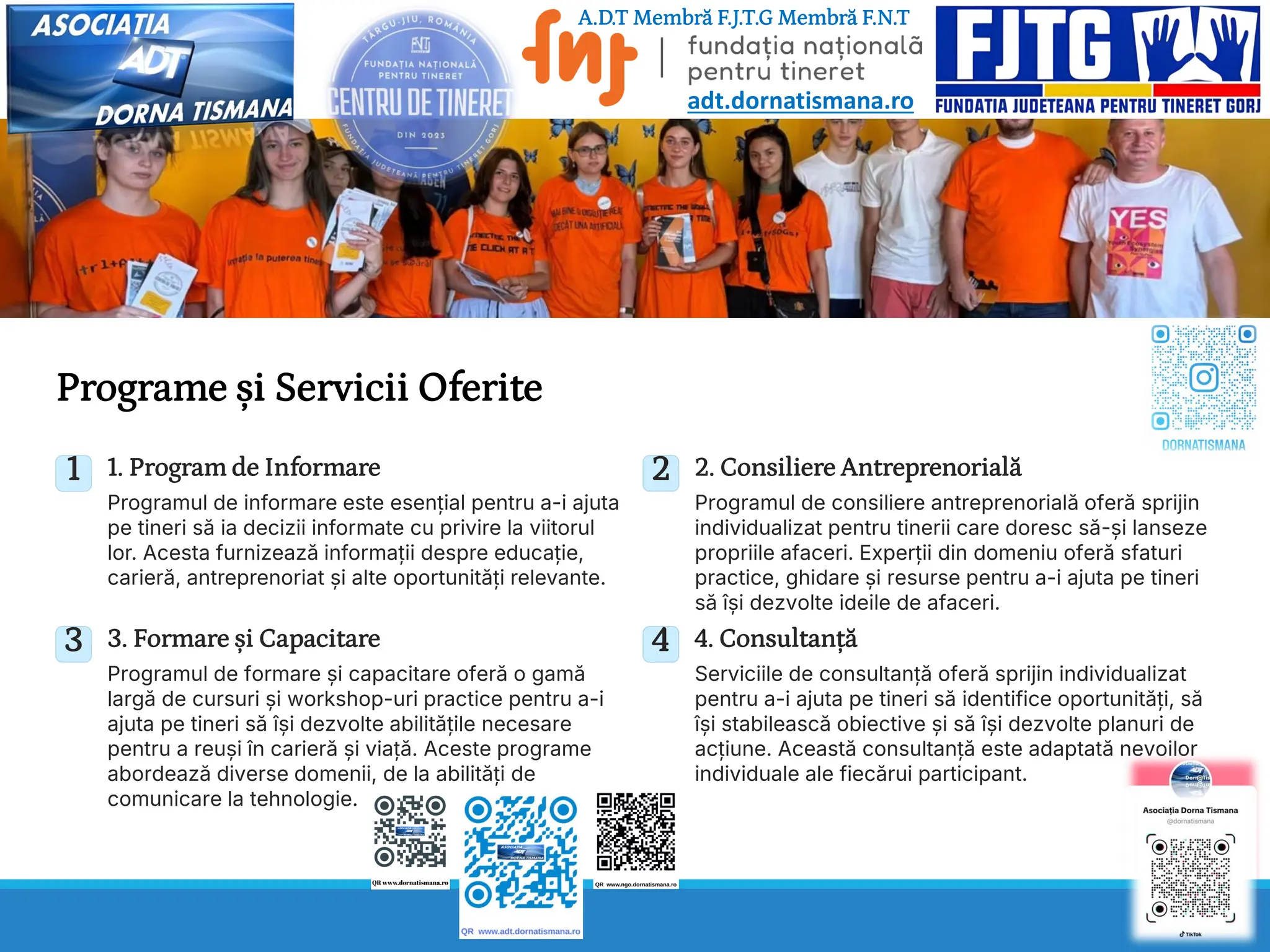 Programe și Servicii Oferite
1 1. Program de Informare
Programul de informare este esențial pentru a-i ajuta
pe tineri să ia decizii informate cu privire la viitorul
lor. Acesta furnizează informații despre educație,
carieră, antreprenoriat și alte oportunități relevante.
2 2. Consiliere Antreprenorială
Programul de consiliere antreprenorială oferă sprijin
individualizat pentru tinerii care doresc să-și lanseze
propriile afaceri. Experții din domeniu oferă sfaturi
practice, ghidare și resurse pentru a-i ajuta pe tineri
să își dezvolte ideile de afaceri.
3 3. Formare și Capacitare
Programul de formare și capacitare oferă o gamă
largă de cursuri și workshop-uri practice pentru a-i
ajuta pe tineri să își dezvolte abilitățile necesare
pentru a reuși în carieră și viață. Aceste programe
abordează diverse domenii, de la abilități de
comunicare la tehnologie.
4 4. Consultanță
Serviciile de consultanță oferă sprijin individualizat
pentru a-i ajuta pe tineri să identifice oportunități, să
își stabilească obiective și să își dezvolte planuri de
acțiune. Această consultanță este adaptată nevoilor
individuale ale fiecărui participant.
A.D.T Membră F.J.T.G Membră F.N.T
adt.dornatismana.ro
 