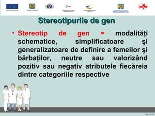 Stereotipurile de genStereotipurile de gen
• Stereotip de gen = modalităţi
schematice, simplificatoare şi
generalizatoare de definire a femeilor şi
bărbaţilor, neutre sau valorizând
pozitiv sau negativ atributele fiecăreia
dintre categoriile respective
 