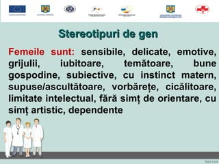 Stereotipuri de genStereotipuri de gen
Femeile sunt: sensibile, delicate, emotive,
grijulii, iubitoare, temătoare, bune
gospodine, subiective, cu instinct matern,
supuse/ascultătoare, vorbăreţe, cicălitoare,
limitate intelectual, fără simţ de orientare, cu
simţ artistic, dependente
 