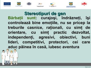 Stereotipuri de genStereotipuri de gen
Bărbaţii sunt: curajoşi, îndrăzneţi, îşi
controlează bine emoţiile, nu se pricep la
treburile casnice, raţionali, cu simţ de
orientare, cu simţ practic dezvoltat,
independenţi, agresivi, obiectivi, buni
lideri, competitivi, protectori, cei care
aduc pâinea în casă, iubesc aventura
 