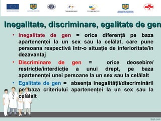 Inegalitate, discriminare, egalitate de genInegalitate, discriminare, egalitate de gen
• Inegalitate de gen = orice diferenţă pe baza
apartenenţei la un sex sau la celălat, care pune
persoana respectivă într-o situaţie de inferioritate/în
dezavantaj
• Discriminare de gen = orice deosebire/
restricţie/interdicţie a unui drept, pe baza
apartenenţei unei persoane la un sex sau la celălalt
• Egalitate de gen = absenţa inegalităţii/discriminării
pe baza criteriului apartenenţei la un sex sau la
celălalt
 