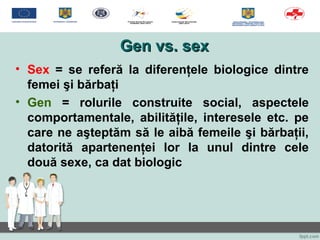 Gen vs. sexGen vs. sex
• Sex = se referă la diferenţele biologice dintre
femei şi bărbaţi
• Gen = rolurile construite social, aspectele
comportamentale, abilităţile, interesele etc. pe
care ne aşteptăm să le aibă femeile şi bărbaţii,
datorită apartenenţei lor la unul dintre cele
două sexe, ca dat biologic
 
