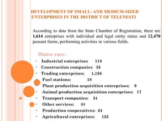 DEVELOPMENT OF SMALL- AND MEDIUM-SIZED
ENTERPRISES IN THE DISTRICT OF TELENESTI
Dintre care:
 Industrial enterprises 118
 Construction companies 35
 Trading enterprises: 1,158
 Fuel stations: 18
 Plant production acquisition enterprises: 9
 Animal production acquisition enterprises: 17
 Transport companies: 31
 Other services: 81
 Production cooperatives: 24
 Agricultural enterprises: 123
According to data from the State Chamber of Registration, there are
1,614 enterprises with individual and legal entity status and 12,470
peasant farms, performing activities in various fields.
 