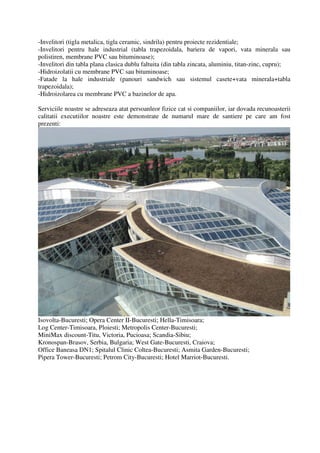 -Invelitori (tigla metalica, tigla ceramic, sindrila) pentru proiecte rezidentiale;
-Invelitori pentru hale industrial (tabla trapezoidala, bariera de vapori, vata minerala sau
polistiren, membrane PVC sau bituminoase);
-Invelitori din tabla plana clasica dublu faltuita (din tabla zincata, aluminiu, titan-zinc, cupru);
-Hidroizolatii cu membrane PVC sau bituminoase;
-Fatade la hale industriale (panouri sandwich sau sistemul casete+vata minerala+tabla
trapezoidala);
-Hidroizolarea cu membrane PVC a bazinelor de apa.

Serviciile noastre se adreseaza atat persoanleor fizice cat si companiilor, iar dovada recunoasterii
calitatii executiilor noastre este demonstrate de numarul mare de santiere pe care am fost
prezenti:




Isovolta-Bucuresti; Opera Center II-Bucuresti; Hella-Timisoara;
Log Center-Timisoara, Ploiesti; Metropolis Center-Bucuresti;
MiniMax discount-Titu, Victoria, Pucioasa; Scandia-Sibiu;
Kronospan-Brasov, Serbia, Bulgaria; West Gate-Bucuresti, Craiova;
Office Baneasa DN1; Spitalul Clinic Coltea-Bucuresti; Asmita Garden-Bucuresti;
Pipera Tower-Bucuresti; Petrom City-Bucuresti; Hotel Marriot-Bucuresti.
 