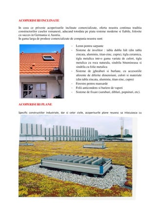 ACOPERISURI INCLINATE

In ceea ce priveste acoperisurile inclinate comercializate, oferta noastra continua traditia
constructorilor caselor romanesti, aducand totodata pe piata sisteme moderne si fiabile, folosite
cu succes in Germania si Austria.
In gama larga de produse comercializate de compania noastra sunt:

                                            -   Lemn pentru sarpante
                                            -   Sisteme de invelitor : tabla dublu falt (din tabla
                                                zincata, aluminiu, titan-zinc, cupru), tigla ceramica,
                                                tigla metalica intr-o gama variata de culori, tigla
                                                metalica cu roca naturala, sindrila bituminoasa si
                                                sindrila cu folie metalica
                                            -   Sisteme de jgheaburi si burlane, cu accesoriile
                                                aferente de diferite dimensiuni, culori si materiale
                                                (din tabla zincata, aluminiu, titan-zinc, cupru)
                                            -   Ferestre pentru mansarde
                                            -   Folii anticondens si bariere de vapori
                                            -   Sisteme de fixare (suruburi, dibluri, popnituri, etc).


ACOPERISURI PLANE

Specific constructiilor industriale, dar si celor civile, acoperisurile plane reusesc sa inlocuiasca cu
 
