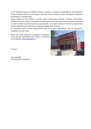 succes sistemele clasice de invelitori inclinate. Acestea au avantaje incontestabile de functionalitate.
Pentru realizarea acestora comercializam cele doua sisteme impuse pe piata romaneasca: membrane
bituminoase si membrane PVC.
Aceste sisteme au fost utilizate cu success pentru hidroizolarea teraselor circulabile, necirculabile,
acoperisurilor verzi, iazurilor si piscinelor. Pe langa aceste membrane va punem la dispozitie si aparatura
si sculele necesare executarii lucrarilor cu acest specific. Un acoperis realizat cu material si scule de buna
calitate reprezinta cheia realizarii unui acoperis durabil si bine construit.
De asemenea pentru terase comercializam dale intr-o gama diversificata, atat de provenienta
autohtona, cat si din Italia.

Pentru mai multe informatii va asteptam in magazinul
nostru din Sos. Alexandriei 193 F, Sector 5, Bucuresti
sau pe website: www.austrodach.ro .




Cu stima,



Narcis MITRAN
SC AustroDACH Trading SRL
 