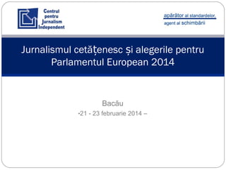 Bacău
-21 - 23 februarie 2014 –
Jurnalismul cetă enesc i alegerile pentruț ș
Parlamentul European 2014
 