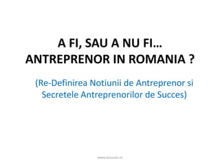 A FI, SAU A NU FI…
ANTREPRENOR IN ROMANIA ?
(Re-Definirea Notiunii de Antreprenor si
Secretele Antreprenorilor de Succes)
www.aisucces.ro
 