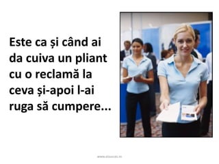 www.aisucces.ro
Este ca și când ai
da cuiva un pliant
cu o reclamă la
ceva și-apoi l-ai
ruga să cumpere...
 