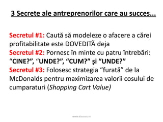 www.aisucces.ro
3 Secrete ale antreprenorilor care au succes...
Secretul #1: Caută să modeleze o afacere a cărei
profitabilitate este DOVEDITĂ deja
Secretul #2: Pornesc în minte cu patru întrebări:
“CINE?”, “UNDE?”, “CUM?” şi “UNDE?”
Secretul #3: Folosesc strategia “furată” de la
McDonalds pentru maximizarea valorii cosului de
cumparaturi (Shopping Cart Value)
 