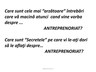 www.aisucces.ro
Care sunt cele mai “arzătoare” întrebări
care vă macină atunci cand vine vorba
despre ...
ANTREPRENORIAT?
Care sunt “Secretele” pe care vi le-aţi dori
să le aflaţi despre…
ANTREPRENORIAT?
 