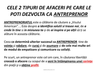 www.aisucces.ro
CELE 2 TIPURI DE AFACERI PE CARE LE
POTI DEZVOLTA CA ANTREPRENOR
ANTREPRENORIATUL este o călătorie de căutare a „Visului
American”. .. Este despre a identifica solutii si trasee noi, de a
crede în tine si in misiunea ta și de ai inspira si pe alții să ți se
alăture în aceasta călătorie.
Ceea ce determină ulterior succesul ca ANTREPRENOR tine de
voința și rabdare, de curaj și de asumare și de cele mai multe ori
de modul de empatizare și comunicare cu ceilalți.
Pe scurt, un antreprenor este cel om care, în căutarea libertății
creează o afacere cu scopul de a veni în întâmpinarea unei cerinţe
din piaţă şi a obține profit.
 