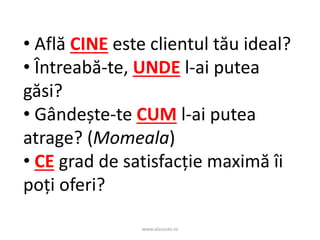 www.aisucces.ro
• Află CINE este clientul tău ideal?
• Întreabă-te, UNDE l-ai putea
găsi?
• Gândește-te CUM l-ai putea
atrage? (Momeala)
• CE grad de satisfacție maximă îi
poți oferi?
 