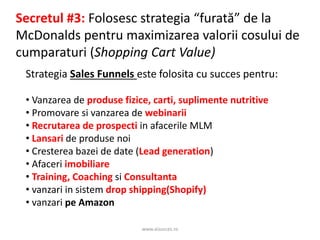 www.aisucces.ro
Secretul #3: Folosesc strategia “furată” de la
McDonalds pentru maximizarea valorii cosului de
cumparaturi (Shopping Cart Value)
Strategia Sales Funnels este folosita cu succes pentru:
• Vanzarea de produse fizice, carti, suplimente nutritive
• Promovare si vanzarea de webinarii
• Recrutarea de prospecti in afacerile MLM
• Lansari de produse noi
• Cresterea bazei de date (Lead generation)
• Afaceri imobiliare
• Training, Coaching si Consultanta
• vanzari in sistem drop shipping(Shopify)
• vanzari pe Amazon
 