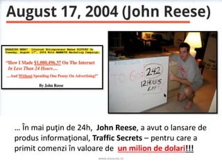 www.aisucces.ro
… În mai puţin de 24h, John Reese, a avut o lansare de
produs informaţional, Traffic Secrets – pentru care a
primit comenzi în valoare de un milion de dolari!!!
 