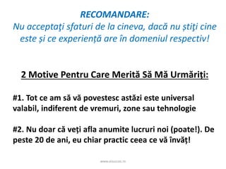 www.aisucces.ro
RECOMANDARE:
Nu acceptaţi sfaturi de la cineva, dacă nu știţi cine
este și ce experiență are în domeniul respectiv!
2 Motive Pentru Care Merită Să Mă Urmăriți:
#1. Tot ce am să vă povestesc astăzi este universal
valabil, indiferent de vremuri, zone sau tehnologie
#2. Nu doar că veți afla anumite lucruri noi (poate!). De
peste 20 de ani, eu chiar practic ceea ce vă învăț!
 