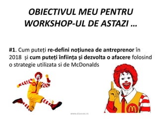 www.aisucces.ro
OBIECTIVUL MEU PENTRU
WORKSHOP-UL DE ASTAZI …
#1. Cum puteți re-defini noțiunea de antreprenor în
2018 și cum puteți înființa și dezvolta o afacere folosind
o strategie utilizata si de McDonalds
 