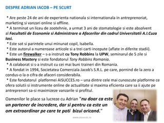 www.aisucces.ro
DESPRE ADRIAN IACOB – PE SCURT
* Are peste 24 de ani de experienta nationala si internationala in antreprenoriat,
marketing si vanzari online si offline.
* A terminat un liceu de zootehnie, a urmat 3 ani de stomatologie si este absolvent
al Facultatii de Economie si Administrare a Afacerilor din cadrul Universitatii A.I.Cuza
Iasi.
* Este sot si parintele unui minunat copil, Isabella.
* Este autorul a numeroase articole si a trei carti incepute (aflate in diferite stadii).
* Este un firewalker – s-a instruit cu Tony Robbins la UPW, seminarul de 5 zile si
Business Mastery si este fondatorul Tony Robbins Romania.
* A colaborat si s-a instruit cu cei mai buni traineri din Romania.
* A fondat in 1994, Societatea Comerciala Jacob’s S.R.L. pe care, pornind de la zero a
condus-o la o cifra de afaceri considerabila.
* Este fondatorul platformei AISUCCES.ro – una dintre cele mai cunoscute platforme ce
ofera solutii si instrumente online de actualitate si maxima eficienta care sa ii ajute pe
antreprenori sa-si maximizeze vanzarile si profitul.
Oamenilor le place sa lucreze cu Adrian “nu doar ca este
un partener de incredere, dar si pentru ca este un
om extraordinar pe care te poti bizui oricand.”
 