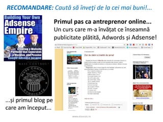 www.aisucces.ro
Primul pas ca antreprenor online...
Un curs care m-a învățat ce înseamnă
publicitate plătită, Adwords și Adsense!
...și primul blog pe
care am început...
RECOMANDARE: Caută să înveţi de la cei mai buni!...
 