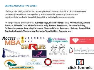 www.aisucces.ro
DESPRE AISUCCES – PE SCURT
• Înfiinţată in 2012, AISUCCES.ro este o platformă informaţională al cărui obiectiv este
creşterea şi devoltarea managerilor şi antreprenorilor precum şi promovarea
evenimentelor dedicate dezvoltării gândirii şi iniţiativelor antreprenoriale.
* Clienţii cu care am colaborat: Business Days, Lorand Soares Szasz, Andy Szekely, Amalia
Sterescu, Mihaela Tatu, Hi-Performance Italy, Success Ressources, Extreme Training,
Evoluam Impreuna, Coaching Parteners, Diamond Cutter Romania, LifeCare, AccessMBA,
Construim Imperii, The Journey Romania, Tony Robbins Romania s.a.
 