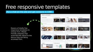Free responsive templates
Put a chat on the site and get contacts in CRM
Dozens of totally free
responsive templates to
choose from. Mobile
friendly websites that
automatically adjust to the
device they are being
accessed from.
 