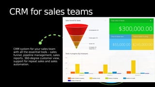 CRM for sales teams
CRM system for your sales team
with all the essential tools – sales
funnel, pipeline management, sales
reports, 360-degree customer view,
support for repeat sales and sales
automation.
 