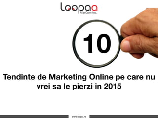www.loopaa.ro	
  
10
Tendinte de Marketing Online pe care nu
vrei sa le pierzi in 2015
 