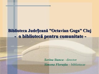 Biblioteca Județeană ”Octavian Goga” Cluj
   - o bibliotecă pentru comunitate -



                 Sorina Stanca - director
                 Simona Floruţău – bibliotecar
 