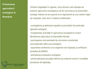 Practicarea
agriculturii
ecologice în
România
Conform legislaţiei în vigoare, orice fermier care doreşte să
practice agric...