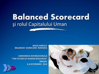 © 2010 Balanced Scorecard România Slide 1www.balanced-scorecard.ro
MIHAI IONESCU
BALANCED SCORECARD ROMANIA
CONFERINŢA INTERNAŢIONALĂ
“THE FUTURE OF HUMAN RESOURCES”
BRAŞOV
6-8 OCTOMBRIE 2010
Balanced Scorecard
şi rolul Capitalului Uman
 