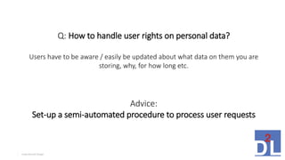 Inspirational Design4
Q: How to handle user rights on personal data?
Users have to be aware / easily be updated about what data on them you are
storing, why, for how long etc.
Advice:
Set-up a semi-automated procedure to process user requests
 