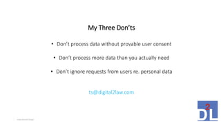 Inspirational Design5
My Three Don’ts
• Don’t process data without provable user consent
• Don’t process more data than you actually need
• Don’t ignore requests from users re. personal data
ts@digital2law.com
 