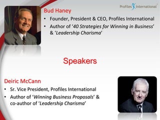 Bud Haney
                  • Founder, President & CEO, Profiles International
                  • Author of ‘40 Strategies for Winning in Business’
                    & ‘Leadership Charisma’




                           Speakers

Deiric McCann
• Sr. Vice President, Profiles International
• Author of ‘Winning Business Proposals’ &
  co-author of ‘Leadership Charisma’
 