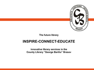 The future library
INSPIRE-CONNECT-EDUCATE
innovative library services in the
County Library “George Baritiu” Brasov
 