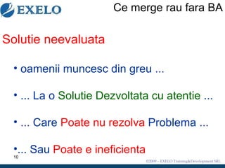 Ce merge rau fara BA Solutie neevaluata oamenii muncesc din greu ... ... La o  Solutie Dezvoltata cu atentie  ... ... Care  Poate nu rezolva  Problema ... ... Sau  Poate e ineficienta 