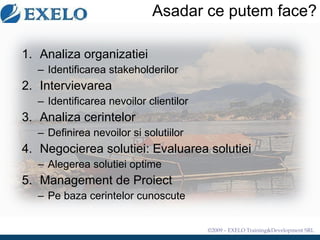 Asadar ce putem face? Analiza organizatiei Identif icarea stakeholderilor Intervievarea  Identificarea nevoilor clientilor Analiza cerintelor Defini rea nevoilor si solutiilor Negocierea solutiei :  Evaluarea solutiei Alegerea solutiei optime Management de Proiect Pe baza cerintelor cunoscute 