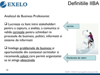 Definitiile IIBA Analistul de Business Profesionist Lucreaza ca liant intre stakeholderi pentru a captura, a analiza, a comunica si valida  cerintele  pentru schimbari in procesele de business, politici, informatii si sisteme de informatii  Intelege  problemele de business  si oportunitatile din contextul cerintelor si recomanda  solutii  care permit organizatiei sa isi atinga  obiectivele sarcina Declaratia de valori 