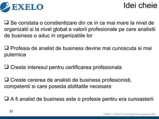 Idei cheie Se constata o constientizare din ce in ce mai mare la nivel de organizatii si la nivel global a valorii profesionale pe care analistii de business o aduc in organizatiile lor Profesia de analist de business devine mai cunoscuta si mai puternica Creste interesul pentru certificarea profesionala Creste cererea de analisti de business profesionisti, competenti si care poseda abilitatile necesare A fi analist de business este o profesie pentru era cunoasterii 
