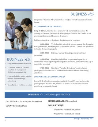 BUSINESS AS
                                             Programul“BusinessAS”prezentatdeSoluțiiAvansatevaaveaurmătorul
                                             format:

                                             I.COMPONENTADETRAINING

                                             Timpde12luni,înaII‑azidejoialuniivețiparticipalaosesiunede
                                             trainingcuDecanulFacultățiideManagementGriffithsdinOradeașiun
                                             grupselectdemaxim12oamenideafaceri.

                                             Întâlnirealunarăsevadesfășuradupăurmătorulprogram:

                                                    10:00‑12:00 Vafiabordatăotemădeinteresgeneraldindomeniul
                                             managementului,marketinguluișiresurselorumane.Temelevorfistabilite
                                             înfuncțiedenevoilegrupului

                                                   12:00‑14:00 Prânzdelucrușidiscuțiipemargineatemei
                                             prezentate.

     BUSINESS AS                                    14:00‑17:00 Coachingindividualpeproblemelepracticeși
                                             specificealefiecăruiparticipantdinparteadecanului,consultanțilorSAșia
     Grupselectdeoamenideafaceri      membrilorgrupului.
     12întalnirilunarecuDecanul               17:00‑18:00 StabilireaʺPlanuluideAcțiuneʺpentrufiecare
      FacultațiideManagement              participant.Realizarealuivafiverificatăîncadrulsesiuniidetraining
      GriffithsșiconsultanțiSA           următoare.
     8oreperîntâlnirepentrutraining   COMPONENTADECONSULTANȚĂ
      discuții,brainstormingși
      networking                            Încele30deziledintresesiuniconsultanțiifirmeiSAsuntladispoziția
                                             participanțilorBusinessASpentruaseimplicaînrezolvareanevoilor
     Consultanțăpeproblemespecifice
                                             specificeșipracticealefirmei.



                                     BUSINESSAS INFORMAȚIISPECIFICE

                                                                 
    CALENDAR:a2‑azideJoiafiecăreiluni                 MEMBRALITATE:131euro/lună

    LOCAȚIE:OradeaPlaza                                      CONSULTANȚĂ:

                                                                        25euro/oră–consultantjunior;

                                                                        75euro/oră–consultantsenior;

                                                                                                    SoluțiiAvansate,2011
2

 