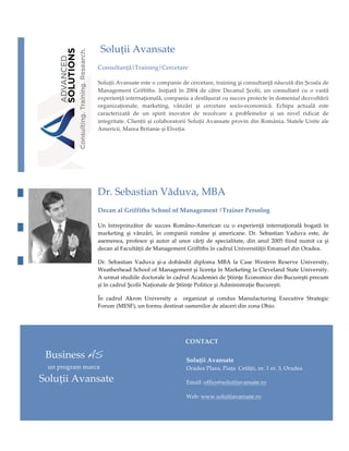 

                               SoluțiiAvansate
                               Consultanță|Training|Cercetare

                               SoluțiiAvansateesteocompaniedecercetare,trainingşiconsultanţănăscutădinȘcoalade
                               Management Griffiths. Iniţiată în 2004 de către Decanul Școlii, un consultant cu o vastă
                               experiențăinternațională,companiaadesfășuratcusuccesproiecteîndomeniuldezvoltării
                               organizaționale, marketing, vânzări și cercetare socio‑economică. Echipa actuală este
                               caracterizată de un spirit inovator de rezolvare a problemelor și un nivel ridicat de
                               integritate.CliențiișicolaboratoriiSoluțiiAvansateprovindinRomânia,StateleUniteale
                               Americii,MareaBritanieșiElveţia.





                               Dr.SebastianVăduva,MBA
                               DecanalGriffithsSchoolofManagement|TrainerPersolog

                               Un întreprinzător de succes Româno‑American cu o experienţă internaţională bogată în
                              marketing şi vânzări, în companii române şi americane. Dr. Sebastian Vaduva este, de
                               asemenea, profesor şi autor al unor cărţi de specialitate, din anul 2005 fiind numit ca şi
                               decanalFacultăţiideManagementGriffithsîncadrulUniversităţiiEmanueldinOradea.

                              Dr. Sebastian Vaduva şi‑a dobândit diploma MBA la Case Western Reserve University,
                               WeatherheadSchoolofManagementşilicenţaînMarketinglaClevelandStateUniversity.
                               AurmatstudiiledoctoraleîncadrulAcademieideŞtiinţeEconomicedinBucureştiprecum
                               șiîncadrulŞcoliiNaţionaledeŞtiinţePoliticeşiAdministraţieBucureşti.

                               În cadrul Akron University a  organizat și condus Manufacturing Executive Strategic
                               Forum(MESF),unformudestinatoamenilordeafaceridinzonaOhio.

                               



                                                                       CONTACT

              BusinessAS                                             SoluțiiAvansate
               unprogrammarca                                      OradeaPlaza,PiațaCetății,nr.1et.3,Oradea

            SoluțiiAvansate                                        Email:office@solutiiavansate.ro

                                                                      Web:www.solutiiavansate.ro

                                                                       



 