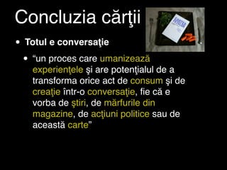 Concluzia cărţii
• Totul e conversaţie
 • “un proces care umanizează
   experienţele şi are potenţialul de a
   transforma orice act de consum şi de
   creaţie într-o conversaţie, ﬁe că e
   vorba de ştiri, de mărfurile din
   magazine, de acţiuni politice sau de
   această carte”
 