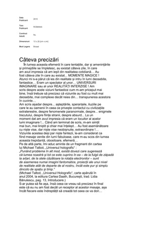 Data
Publicarii
2015
Tara
Publicarii
ROMANIA
Continut
Adulti
Nu
Dimensiuni 13 x 20 [cm x cm]
Mod Legare Brosat
Câteva precizări
În lumea aceasta efemeră în care tentațiile, dar și amenințările
și primejdiile se împletesc, au existat câteva zile, în care
am avut impresia că am ieșit din realitatea cotidiană… Au
fost câteva zile în care au existat... MOMENTE MAGICE !
Atunci mi s-a părut că ies din realitate și intru în lumi deosebite,
fantastice… Eram un spectator al unor… UNIVERSURI
IMAGINARE sau al unor REALITĂȚI INTERZISE ! Am
scris despre acele viziuni fantastice cum m-am priceput mai
bine, însă trebuie să precizez că viziunile au fost cu mult mai
deosebite, mai complexe decât reies din… transpunerea acestora
în cuvinte…
Am scris așadar despre... așteptările, speranțele, iluziile pe
care le au oamenii în ceea ce privește contactul cu civilizațiile
extraterestre, despre fenomenele paranormale, despre... enigmele
trecutului, despre ființe stranii, despre absurd... La un
moment dat am avut impresia că eram un locuitor al acelor
lumi imaginare !... Când am terminat de scris, m-am simțit
mai bun, mai liniștit și chiar mai înțelept… Au fost asemănătoare
cu niște vise, dar niște vise neobișnuite, extraordinare !…
Viziunile acestea deși par niște fantezii, le-am considerat ca
fiind mesaje venite din lumi fabuloase, care m-au scos din lumea
aceasta trepidantă, obositoare, efemeră…
Pe de altă parte, îmi aduc aminte de un fragment din cartea
lui Michael Talbot, „Universul holografic“ :
„Punând problema în alt mod, există dovezi care sugerează
că lumea noastră și tot ce este cuprins în ea – de la fulgii de zăpadă
la arțari, de la stele căzătoare la rotația electronilor – sunt
de asemenea numai imagini fantomatice, proiecții ale unui nivel
de realitate atât de departe de al nostru, încât este pur și simplu
dincolo de spațiu și timp.“
(Michael Talbot, „Universul Holografic“, carte apărută în
anul 2004, la editura Cartea Daath, București, trad. Lidia
Bănulescu, pag. 13, Introducere.)
S-ar putea să fie așa, însă ceea ce vreau să precizez în final
este că eu nu am fost decât un receptor al acestor mesaje, așa
încât fiecare este îndreptățit să creadă tot ceea ce va dori…
 