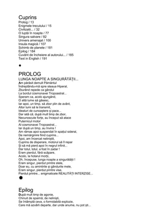 Cuprins
Prolog / 13
Enigmele trecutului / 15
Civilizatii... / 32
O luptă în noapte / 77
Singura salvare / 82
Univers amenajat / 100
Insula magică / 107
Schimb de planete / 181
Epilog / 184
Cuvânt de încheiere al autorului... / 185
Text in English / 191
PROLOG
LUNGA NOAPTE A SINGURĂTĂȚII...
Am părăsit demult Pământul
Îndreptându-mă spre steaua Hiperal,
Zburând repede ca gândul
La bordul cosmonavei Tropoastral...
Speram ca, acolo ajungând,
O altă lume să găsesc,
Iar apoi, un timp, să zbor plin de avânt,
Altor lumi să le transmit,
Idealuri de cunoaștere și pace...
Dar iată că, după mult timp de zbor,
Necunoscute forțe, au început să atace
Puternicul motor
Al cosmonavei Tropoastral...
Iar după un timp, au învins !
Am rămas apoi suspendat în spațiul sideral,
De nemărginire fiind cuprins...
Apoi, am încercat neliniștit,
Cuprins de disperare, motorul să îl repar
Și să mă pierd apoi în negrul infinit...
Dar totul, totul, a fost în zadar !
Eram pierdut, fără scăpare,
Acolo, la hotarul morții,
Oh, începuse, lunga noapte a singurătății !
Eram singur, pierdut printre stele,
Doar eu, cu amintirile și gândurile mele,
Eram singur, pierdut printre vise,
Pierdut printre... enigmaticele REALITĂȚI INTERZISE...
Epilog
După mult timp de agonie,
Chinuit de spaimă, de neliniști,
Se întâmplă ceva, o formidabilă explozie,
Care mă azvârli departe, dar unde anume, nu pot ști...
 