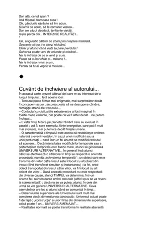 Dar iată, ce tot spun ?
Iată Hiperal, frumoasa stea !
Oh, gândurile răvășite să îmi adun,
Și lumii de acolo, să le comunic vestea...
Dar am văzut deodată, terifiante vietăți,
Ieșite parcă din... INTERZISE REALITĂȚI...
*
Oh, singuratic călător ce zbori prin noaptea înstelată,
Speranța să nu ți-o pierzi nicicând,
Chiar și atunci când viața ta pare pierdută !
Salvarea poate veni de oriunde și oricând...
Nu te întreba de ce a venit și cum,
Poate că a fost chiar o... minune !...
Nu te întreba nimic acum,
Pentru că tu ai veșnic o misiune...
Cuvânt de încheiere al autorului...
În această carte prezint câteva idei care m-au interesat de-a
lungul timpului... Iată aceste idei :
– Trecutul poate fi mult mai enigmatic, mai surprinzător decât
îl concepem acum ; se prea poate să se descopere cândva,
rămășițe stranii ale trecutului...
– Contactul cu civilizațiile extraterestre a fost imaginat în
foarte multe variante, dar poate că va fi altfel decât... ne putem
închipui...
– Există ființe bizare pe planeta Pământ care au evoluat în
paralel ; pot fi, spre exemplu, ființe energetice, care pot fi mult
mai evoluate, mai puternice decât ființele umane.
– O caracteristică a timpului este aceea că restabilește ordinea
naturală a evenimentelor, în cazul unei modificări sau a
unei perturbații – dacă într-un fel anumit se modifică trecutul
să spunem... Dacă intensitatea modificărilor temporale sau a
perturbațiilor temporale este foarte mare, atunci se generează
UNIVERSURI ALTERNATIVE... În general însă atunci
când se efectuează o călătorie în timp se respectă o anumită
procedură, numită „echivalența temporală“ : un obiect care este
transmis din viitor către trecut este înlocuit cu alt obiect din
trecut (fiind transferat simultan și instantaneu) ; la fel, orice
obiect transportat din trecut către viitor, va fi înlocuit cu alt
obiect din viitor... Dacă această procedură nu este respectată
din diverse cauze, atunci TIMPUL va determina, într-un
anume fel, reinstaurarea ordinii naturale (altfel spus se va reveni
la starea inițială) ; dacă nu se va putea, atunci, în cele din
urmă se vor genera UNIVERSURI ALTERNATIVE. Ceva
asemănător are loc și atunci când se comunică în timp...
– Dimensiunile superioare ale Universului sunt mult mai
complexe decât dimensiunea cunoscută ; Universul actual poate
fi de fapt o „construcție“ a unor ființe din dimensiunile superioare,
adică poate fi un... UNIVERS AMENAJAT...
– Realitatea normală se poate transforma în realitate aberantă
 